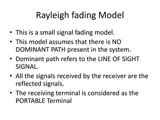 Rayleigh fading Model
• This is a small signal fading model.
• This model assumes that there is NO
DOMINANT PATH present in the system.
• Dominant path refers to the LINE OF SIGHT
SIGNAL.
• All the signals received by the receiver are the
reflected signals.
• The receiving terminal is considered as the
PORTABLE Terminal
 