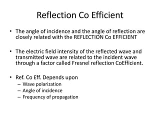 Reflection Co Efficient
• The angle of incidence and the angle of reflection are
closely related with the REFLECTION Co EFFICIENT
• The electric field intensity of the reflected wave and
transmitted wave are related to the incident wave
through a factor called Fresnel reflection CoEfficient.
• Ref. Co Eff. Depends upon
– Wave polarization
– Angle of incidence
– Frequency of propagation
 