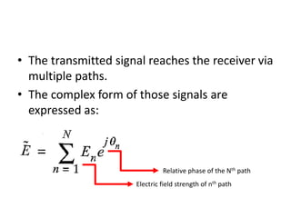 • The transmitted signal reaches the receiver via
multiple paths.
• The complex form of those signals are
expressed as:
Electric field strength of nth path
Relative phase of the Nth path
 