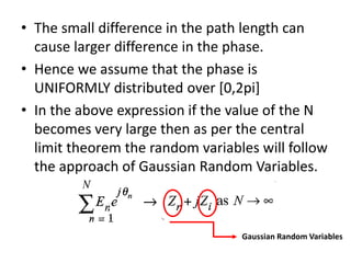 • The small difference in the path length can
cause larger difference in the phase.
• Hence we assume that the phase is
UNIFORMLY distributed over [0,2pi]
• In the above expression if the value of the N
becomes very large then as per the central
limit theorem the random variables will follow
the approach of Gaussian Random Variables.
Gaussian Random Variables
 