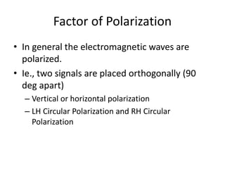 Factor of Polarization
• In general the electromagnetic waves are
polarized.
• Ie., two signals are placed orthogonally (90
deg apart)
– Vertical or horizontal polarization
– LH Circular Polarization and RH Circular
Polarization
 