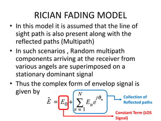 RICIAN FADING MODEL
• In this model it is assumed that the line of
sight path is also present along with the
reflected paths (Multipath)
• In such scenarios , Random multipath
components arriving at the receiver from
various angels are superimposed on a
stationary dominant signal
• Thus the complex form of envelop signal is
given by
Constant Term (LOS
Signal)
Collection of
Reflected paths
 