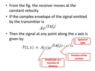 • From the fig. the receiver moves at the
constant velocity.
• If the complex envelope of the signal emitted
by the transmitter is
• Then the signal at any point along the x axis is
given by
Amplitude as a
function of
distance
Speed of
Light
Position of the
receiver
 