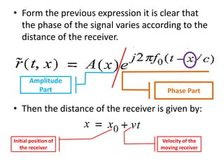 • Form the previous expression it is clear that
the phase of the signal varies according to the
distance of the receiver.
• Then the distance of the receiver is given by:
Amplitude
Part Phase Part
Initial position of
the receiver
Velocity of the
moving receiver
 