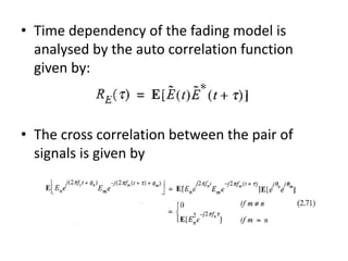 • Time dependency of the fading model is
analysed by the auto correlation function
given by:
• The cross correlation between the pair of
signals is given by
 