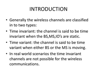 INTRODUCTION
• Generally the wireless channels are classified
in to two types:
• Time invariant: the channel is said to be time
invariant when the BS,MS,IO’s are static.
• Time variant: the channel is said to be time
variant when either BS or the MS is moving.
• In real world scenarios the time invariant
channels are not possible for the wireless
communications.
 