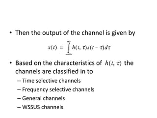 • Then the output of the channel is given by
• Based on the characteristics of the
channels are classified in to
– Time selective channels
– Frequency selective channels
– General channels
– WSSUS channels
 