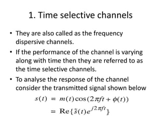 1. Time selective channels
• They are also called as the frequency
dispersive channels.
• If the performance of the channel is varying
along with time then they are referred to as
the time selective channels.
• To analyse the response of the channel
consider the transmitted signal shown below
 