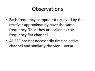 Observations
• Each frequency component received by the
receiver approximately have the same
frequency. Thus they are called as the
frequency flat channel
• All FFC are not necessarily time selective
channel and similarly the vice – versa.
 