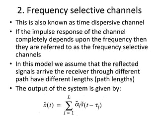2. Frequency selective channels
• This is also known as time dispersive channel
• If the impulse response of the channel
completely depends upon the frequency then
they are referred to as the frequency selective
channels
• In this model we assume that the reflected
signals arrive the receiver through different
path have different lengths (path lengths)
• The output of the system is given by:
 
