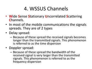 4. WSSUS Channels
• Wide Sense Stationary Uncorrelated Scattering
Channels.
• In most of the mobile communications the signals
spreads. They are of 2 types
• Delay spread:
– Because of these spread the received signals becomes
longer than the transmitted signals. This phenomenon
is referred to as the time dispersion
• Doppler spread:
– Because of these spread the bandwidth of the
received signal is very larger than the transmitted
signals. This phenomenon is referred to as the
frequency dispersion
 
