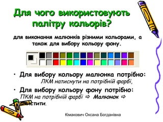 Для чого використовують
   палітру кольорів?
для виконання малюнків різними кольорами, а
      також для вибору кольору фону.




• Для вибору кольору малюнка потрібно:
         ЛКМ натиснути на потрібній фарбі,
• Для вибору кольору фону потрібно:
  ПКМ на потрібній фарбі  Малюнок 
  Очистити.
                 Кімакович Оксана Богданівна
 