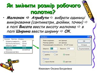 Як змінити розмір робочого
         полотна?
• Малюнок  Атрибути  вибрати одиниці
  вимірювання (сантиметри, дюйми, точки) 
  в полі Висота ввести висоту малюнка  в
  полі Ширина ввести ширину  ОК.




                 Кімакович Оксана Богданівна
 