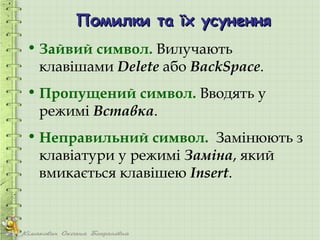 Помилки та їх усунення
• Зайвий символ. Вилучають
  клавішами Delete або BackSpace.
• Пропущений символ. Вводять у
  режимі Вставка.
• Неправильний символ. Замінюють з
  клавіатури у режимі Заміна, який
  вмикається клавішею Insert.
 