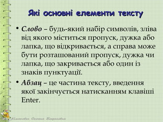Які основні елементи тексту
• Слово – будь-який набір символів, зліва
  від якого міститься пропуск, дужка або
  лапка, що відкривається, а справа може
  бути розташований пропуск, дужка чи
  лапка, що закривається або один із
  знаків пунктуації.
• Абзац – це частина тексту, введення
  якої закінчується натисканням клавіші
  Enter.
 