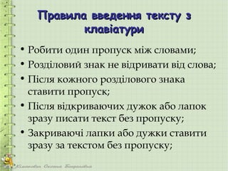 Правила введення тексту з
          клавіатури
• Робити один пропуск між словами;
• Розділовий знак не відривати від слова;
• Після кожного розділового знака
  ставити пропуск;
• Після відкриваючих дужок або лапок
  зразу писати текст без пропуску;
• Закриваючі лапки або дужки ставити
  зразу за текстом без пропуску;
 