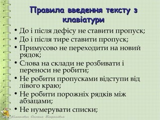 Правила введення тексту з
           клавіатури
• До і після дефісу не ставити пропуск;
• До і після тире ставити пропуск;
• Примусово не переходити на новий
  рядок;
• Слова на склади не розбивати і
  переноси не робити;
• Не робити пропусками відступи від
  лівого краю;
• Не робити порожніх рядків між
  абзацами;
• Не нумерувати списки;
 
