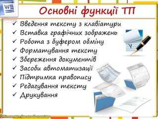 Основні функції ТП
 Введення тексту з клавіатури
 Вставка графічних зображень
 Робота з буфером обміну
 Форматування тексту
 Збереження документів
 Засоби автоматизації
 Підтримка правопису
 Редагування тексту
 Друкування
 