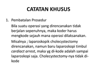 CATATAN KHUSUS
1. Pembatalan Prosedur
Bila suatu operasi yang direncanakan tidak
berjalan sepenuhnya, maka koder harus
mengkode sejauh mana operasi dilaksanakan.
Misalnya ; laparoskopik cholecystectomy
direncanakan, namun baru laparoskopi timbul
cardiact arrest, maka yg di-kode adalah sampai
laparoskopi saja. Cholecystectomy-nya tidak di-
kode
 