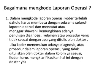 Bagaimana mengkode Laporan Operasi ?
1. Dalam mengkode laporan operasi koder terlebih
dahulu harus membaca dengan seksama seluruh
laporan operasi dan mencatat atau
menggarisbawahi kemungkinan adanya
penulisan diagnosis, kelainan atau prosedur yang
tidak sesuai dengan apa yang ditulis oleh dokter .
Jika koder menemukan adanya diagnosis, atau
prosedur dalam laporan operasi, yang tidak
dituliskan oleh dokter dalam kolom yg sesuai,
Koder harus mengklarifikasikan hal ini dengan
dokter ybs
 