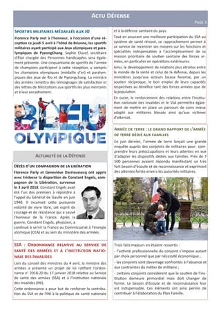 A D
PFGH 3
SSA : O
V ’ -
I
Lors du conseil des ministres du 4 avril, la ministre des
armées a présenté un projet de loi ra ﬁant l’ordon-
nance n° 2018-20 du 17 janvier 2018 rela ve au Service
de santé des armées (SSA) et à l’Ins tu on na onale
des Invalides (INI).
Ce<e ordonnance a pour but de renforcer la contribu-
on du SSA et de l'INI à la poli que de santé na onale
A : D ’
W
En juin dernier, l’armée de terre lançait une grande
enquête auprès des conjoints de militaires pour com-
prendre leurs préoccupa ons et leurs a<entes en vue
d’adapter les disposi fs dédiés aux familles. Près de 7
500 personnes avaient répondu manifestant un très
fort besoin d'écoute et de reconnaissance et exprimant
des a<entes fortes envers les autorités militaires.
Trois faits majeurs en étaient ressor s :
- l’ac vité professionnelle du conjoint s’impose autant
par choix personnel que par nécessité économique ;
- les conjoints sont davantage confrontés à l’absence et
aux contraintes du mé er de militaire ;
- certains conjoints considèrent que le sou en de l’ins-
tu on demeure primordial mais doit changer de
forme. Le besoin d’écoute et de reconnaissance leur
est indispensable. Ces éléments ont ainsi permis de
contribuer à l’élabora on du Plan Famille.
A D
D ’ D X
Florence Parly et Geneviève Darrieussecq ont appris
avec tristesse la dispari6on de Constant Engels, com-
pagnon de la Libéra6on, survenue
le 3 avril 2018. Constant Engels avait
été l’un des premiers à répondre à
l’appel du Général de Gaulle en juin
1940. Il incarnait ce<e puissante
volonté de vivre libre, cet esprit de
courage et de résistance qui a sauvé
l’honneur de la France. Après la
guerre, Constant Engels, physicien, a
con nué à servir la France au Commissariat à l'énergie
atomique (CEA) et au sein du ministère des armées.
S W JO
Florence Parly met à l’honneur, à l’occasion d’une ré-
cep6on ce jeudi 5 avril à l’hôtel de Brienne, les spor6fs
militaires ayant par6cipé aux Jeux olympiques et para-
lympiques de PyeongChang. Sophie Cluzel, secrétaire
d'État chargée des Personnes handicapées sera égale-
ment présente. Une cinquantaine de spor fs de l’armée
de champions par cipent à ce<e récep on, y compris
les champions olympiques (médaille d’or) et paralym-
piques des jeux de Rio et de Pyeongchang. La ministre
des armées reme<ra des témoignages de sa sfac on et
des le<res de félicita ons aux spor fs les plus méritants
et à leur encadrement.
et à la défense sanitaire du pays.
Tout en assurant une meilleure par cipa on du SSA au
système de santé rénové, ce rapprochement permet à
ce service de recentrer ses moyens sur les fonc ons et
spécialités indispensables à l’accomplissement de sa
mission prioritaire de sou en sanitaire des forces ar-
mées, en par culier en opéra ons extérieures.
Ainsi, le développement de rela ons plus étroites entre
le monde de la santé et celui de la défense, depuis les
ministères jusqu’aux acteurs locaux favorise, par un
sou en réciproque, le bon emploi de leurs capacités
respec ves au bénéﬁce tant des forces armées que de
la popula on.
En outre, le renforcement des rela ons entre l’Ins tu-
on na onale des Invalides et le SSA perme<ra égale-
ment de me<re en place un parcours de soins mieux
adapté aux militaires blessés ainsi qu’aux vic mes
d’a<entat.
 