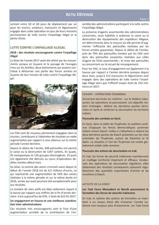 L : C
S : sur le théâtre irako-
syrien, les opéra ons se poursuivent. Les objec fs res-
tent inchangés : défaire les dernières poches terro-
ristes en Syrie et renforcer la sécurisa on du territoire
irakien.
Poursuite des combats en Syrie
En Syrie, dans la vallée de l’Euphrate, la coali on con -
nue d’appuyer les forces démocra ques syriennes
lu<ant contre Daech. Celles-ci s’a<achent à réduire les
deux dernières poches de Daech présentes sur les rives
orientales de l’Euphrate, autour de Dashisha et Al
Qaim. La situa on à l’est de l’Euphrate est restée glo-
balement stable ce<e semaine.
Poursuite des ac6ons de sécurisa6on en Irak
En Irak, les forces de sécurité irakiennes main ennent
un maillage territorial important et eﬃcace. Condui-
sant des opéra ons de sécurisa on régulières, elles
ob ennent des résultats conséquents saisissant régu-
lièrement des quan tés importantes d’armes et de
muni ons à Daech.
ACTIVITE DE LA FORCE
Les Task Force Monsabert et Narvik poursuivent la
forma6on des forces de sécurité irakiennes
En Irak, le rythme des ac ons de forma on se main-
ent à un niveau élevé aﬁn d’amener l’armée ira-
kienne vers toujours plus d’autonomie. Les Task Force
A D
PFGH 7
sentant entre 50 et 60 jours de déploiement par an
pour les marins, aviateurs, marsouins et légionnaires
engagés dans ce<e opéra on en plus de leurs missions
permanentes de lu<e contre l’orpaillage illégal et la
pêche illicite.
LUTTE CONTRE L’ORPAILLAGE ILLEGAL
2018 : des résultats encourageants contre l’orpaillage
illégal
Le bilan de l’année 2017 avait été altéré par les mouve-
ments sociaux en Guyane et le passage de l’ouragan
Irma sur les An lles, deux évènements qui avaient con-
tribué à détourner une par e des forces armées en
Guyane de leur mission de lu<e contre l’orpaillage illé-
gal.
Les FAG sont de nouveau pleinement engagées dans la
mission, contribuant à l’obten on de résultats en ne<e
augmenta on par rapport à ceux obtenus sur la même
période l’année dernière.
Depuis le début de l’année, 448 patrouilles ont permis
la saisie ou la destruc on de 1207 carbets, 41 quads,
95 motopompes et 126 groupes électrogènes. 25 puits
ont également été détruits au cours d’opéra ons dé-
diées menées début mars.
Au bilan, la somme des avoirs criminels saisis depuis le
début de l’année 2018 est de 4,5 millions d’euros, ce
qui représente une augmenta on de 54% des saisies
réalisées à la même période et sur la même durée en
2016, année qui avait pourtant été excep onnelle pour
ses résultats.
Le nombre de sites ac fs est déjà ne<ement repar à
la baisse par rapport aux chiﬀres de la ﬁn d’année der-
nière. Il est aujourd’hui de 478 ; il était de 623 ﬁn 2017.
Un engagement en hausse et une meilleure coordina-
6on inter administra6ons
Ces résultats très encourageants sont le fruit d’une
augmenta on sensible de la contribu on de l’en-
semble des administra ons par cipant à la lu<e contre
l’orpaillage illégal.
La présence d’agents assermentés des administra ons
concernées, seuls habilités à ordonner la saisie ou la
destruc on des équipements des orpailleurs illégaux,
est déterminante dans la mesure où elle permet d’aug-
menter l’eﬃcacité des patrouilles réalisées par les
forces armées guyanaises. Depuis le début de l’année,
près de 70% des patrouilles menées par les FAG sont
donc des patrouilles conjointes réalisées aux côtés
d’agent de l’Etat assermentés ; le reste des patrouilles
se concentrant sur le recueil de renseignement.
Pour les FAG, le taux d’engagement est également à la
hausse par rapport à l’année dernière puisque depuis
deux mois, jusqu’à 513 marsouins et légionnaires sont
engagés dans des opéra ons de lu<e contre l’orpail-
lage illégal alors que l’eﬀec f moyen était de 310 mili-
taires en 2017.
 