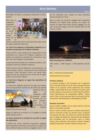 BSS : B a
A
Situa6on poli6que
La semaine écoulée a été marquée par la signature
d’une nouvelle feuille de route entre le gouvernement
malien et les groupes armés signataires des accords
d’Alger. Ce<e feuille de route comporte 21 points, dont
les plus saillants concernent un renforcement du Méca-
nisme Opéra onnel de Coopéra on (MOC), notam-
ment à Gao, et des avancées dans le processus de Dé-
sarmement, Démobilisa on et Réintégra on (DDR).
Situa6on sécuritaire
Aucun incident notable n’est à relever dans le nord du
Mali sur la semaine écoulée.
Dans le centre du Mali, plusieurs incidents sécuritaires
sont en revanche à noter ces derniers jours, la plupart
à l’encontre de civils. Une école et la mairie de Dionna
dans la région de Mop ont notamment été a<aquées
puis incendiées par six terroristes. Dans le même
temps, deux véhicules civils étaient vic mes d’engins
explosifs improvisés, faisant 2 blessés et deux tués.
A D
PFGH 8
Monsabert et Narvik y par cipent ac vement et direc-
tement.
Elles sont ac-
tuellement
impliquées
dans de nom-
breux stages
au proﬁt de
près de 300
soldats des
forces de sé-
curité ira-
kiennes, notamment dans le domaine de la lu<e contre
les engins explosifs improvisés.
Les Task Force Wagram et Monsabert appuient la re-
montée en puissance de l’ar6llerie irakienne
Ce<e semaine a été marquée par l’organisa on d’une
conférence sur l’avenir de l’ar llerie irakienne à la-
quelle ont ac vement par cipé des instructeurs issus
des Task Force Wagram et Monsabert.
La journée était présidée par le Général Hushem, com-
mandant l’école de l’ar llerie irakienne.
Ce<e rencontre devrait déboucher prochainement, sur
une forma on « pilote » menée par les deux Task Force
françaises. Ce<e forma on inclura une par e théo-
rique ainsi qu’une séquence de r et de mise en appli-
ca on sur les canons irakiens.
La Task Force Wagram en appui des opéra6ons de
sécurisa6on
La Task Force Wagram poursuit son appui aux opéra-
ons de sécurisa on menées par les forces de sécurité
irakiennes dans la
vallée de
l’Euphrate. Ce<e
semaine, quatre
missions de rs,
deux d’éclaire-
ment et deux
d’interdic on, ont
été réalisées
(bilan du 28 mars au 3 avril).
Depuis le début de sa mission, la TF Wagram a réalisé
1643 missions de rs.
Les bases aériennes en Jordanie et aux EAU en appui
des opéra6ons
L’ac vité des forces aériennes françaises engagées
dans l’opéra on Chammal se concentre sur l’appui aux
forces démocra ques syriennes engagées dans la val-
lée de l’Euphrate pour réduire les deux dernières
poches de Daech en Syrie.
Dans ce cadre, les aéronefs engagés dans l’opéra on
Chammal ont réalisé ce<e semaine 23 sor es aé-
riennes en appui des forces locales engagées au sol,
sans qu’aucune frappe n’ait été réalisée (bilan du 28
mars au 3 avril).
Bilan total depuis le 19/09/14 :
7942 sor es / 1448 frappes / 2238 objec fs neutrali-
sés.
 