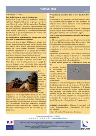 Contact presse opéra6ons et CEMA :
09 88 68 28 65 / 09 88 68 28 66 - emapresse@gmail.com
Produit par le bureau porte-parole de la Délégation à l’information et à la communication de la Défense (DICoD)
Directrice de la publication : Valérie Lecasble
Rédacteur en chef : CF Lionel Delort
Rédacteurs: Chloé Ruard, Marie-Astrid Lefeuvre, Pauline Royer-Briand, CNE Gaëlle Rothureau
CONTACTS PRESSE : 09 88 67 33 33 ou presse@dicod.defense.gouv.fr
ACTIVITÉ DE LA FORCE
Raid de Barkhane au nord de Tombouctou
Dans la nuit du 29 au 30 mars, Barkhane a mené une
opéra on d’opportunité contre un groupe armé terro-
riste. Menée à environ 120 km au nord de Tombouc-
tou, ce<e opéra on a permis de me<re hors de com-
bat trois terroristes. Les premiers renseignements col-
lectés laissent à penser qu’ils faisaient par e de la ka -
ba al-Furqan et qu’un des terroristes mis hors de com-
bat pourrait en être un cadre.
Accrochage entre Barkhane et un groupe armé terro-
riste dans la zone des trois fron6ères
Le 1er avril, dans la région d’Akabar, un groupe com-
mando parachu ste de Barkhane opérant en coordina-
on avec les forces armées nigériennes, au côté d’élé-
ments des forces armées maliennes accompagnés
d’éléments appartenant à un groupe d’autodéfense
local, a été confronté à un groupe armé terroriste com-
posé d’une soixantaine de comba<ants à moto.
L’ac on s’est déroulée à environ 90km au sud de Mé-
naka, à 3km au sud de la fron ère entre le Mali et le
Niger. Dès la prise à par e, Barkhane a engagé des
moyens d’appui aérien cons tués d’une patrouille
d’hélicoptère de reconnaissance Gazelle et d’une pa-
trouille de Mirage 2000.
Ces
moyens
ont rapide-
ment ap-
porté leur
capacité
d’appui et
de rensei-
gnement
aux
troupes
engagées au sol, leur perme<ant de causer des pertes
importantes aux terroristes. Les commandos parachu-
stes et leurs partenaires ont ainsi pu s’exﬁltrer après
avoir neutralisé une trentaine de terroristes (bilan es -
mé). Le lendemain de l’ac on, Barkhane a procédé à
une reconnaissance de la zone qui a permis d’aﬃner le
bilan et d’entamer la poursuite des terroristes qui ont
pris la fuite.
A D
PFGH 9
Poursuite des opéra6ons dans la zone des trois fron-
6ères
En parallèle de ces opéra ons, la Force Barkhane pour-
suit son eﬀort dans la région des trois fron ères au
côté des forces armées maliennes et en coordina on
avec les forces armées nigériennes.
Les opéra ons de contrôle de zone se concentrent
dans les régions de Ménaka et d’In Delimane, ainsi que
le long de la fron ère entre le Mali et le Niger.
Tout en poursuivant ses ac6ons au proﬁt de la popu-
la6on locale
Le 28 mars, des techniciens du détachement énergie
de la force Barkhane ont contribué à la remise en état
d’une des deux centrales électriques de Ménaka.
La répara on a été accompagnée d’une forma on des
employés de la centrale sur la maintenance de leurs
installa ons.
Pleinement opéra onnelle, ce<e centrale électrique
est de nouveau en mesure de distribuer de l’électricité
aux habita ons de Ménaka. A elle seule, elle contribue
à fournir un quart de la ville en électricité.
Le drone Reaper franchit les 20 000 heures de vol en
BSS
La semaine dernière,
le détachement de
drones Reaper de
l’opéra on Barkhane a
franchi la barre sym-
bolique des 20 000
heures de vol.
Installé sur la base aérienne projetée de Niamey depuis
le début de l’opéra on Serval en janvier 2013, le déta-
chement drones comprend 25 aviateurs et 5 drones
Reaper qui ont remplacé les drones Harfang ini ale-
ment déployés. Opéra onnel 24/24, il est systéma -
quement engagé dans toutes les phases d’une opéra-
on : de l’acquisi on préalable de renseignement à
l’évalua on des résultats en passant par la coordina-
on de l’ac on des eﬀecteurs lors de l’engagement.
Sor6es air hebdomadaires (bilan du 28 mars au 3 avril
inclus) : 40 sor es chasse / 25 sor es RAV ISR / 44 sor-
es transport.
Total : 109 sor es (90 la semaine dernière).
 