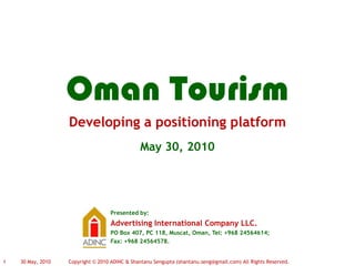 Developing a positioning platform
Presented by:
Advertising International Company LLC.
PO Box 407, PC 118, Muscat, Oman, Tel: +968 24564614;
Fax: +968 24564578.
May 30, 2010
30 May, 20101 Copyright © 2010 ADINC & Shantanu Sengupta (shantanu.seng@gmail.com) All Rights Reserved.
Oman Tourism
 