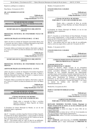 Rio de Janeiro , 22 de Janeiro de 2013 • Diário Oficial dos Municípios do Estado do Rio de Janeiro • ANO IV | Nº 0838
www.diariomunicipal.com.br/aemerj 3
Registra-se, publique-se e cumpra-se.
Duas Barras, 18 de janeiro de 2013.
DR. ALEX RODRIGUES LEITÃO
Prefeito
Publicado por:
Ubirajara Blanco Gomes
Código Identificador:7D37937B
ESTADO DO RIO DE JANEIRO
PREFEITURA MUNICIPAL DE ENGENHEIRO PAULO DE
FRONTIN
SECRETARIA DE PLANEJAMENTO E ORÇAMENTO
ADITIVO
PREFEITURA MUNICIPAL DE ENGENHEIRO PAULO DE
FRONTIN
ADITIVO DE PRAZO AO CONTRATO 08/12 – CC 08/12
Aditivo de prazo ao contrato de Transporte Universitário Morro Azul
x Vassouras, que entre si fazem a Prefeitura Municipal de Engº Paulo
de Frontin e a empresa Viação Javary LTDA – ME.
O presente Aditivo ao Contrato terá vigência, observando o caput do
art. 57 da Lei nº 8.666/93, da data da assinatura até o dia 31 de Março
de 2013.
Publicado por:
Lilian Vilas Gomes
Código Identificador:56838C81
SECRETARIA DE PLANEJAMENTO E ORÇAMENTO
ADITIVO
PREFEITURA MUNICIPAL DE ENGENHEIRO PAULO DE
FRONTIN
ADITIVO DE PRAZO AO CONTRATO 07/12 – CC 07/12
Aditivo de prazo ao contrato de Transporte Universitário Engenheiro
Paulo de Frontin x Vassouras (1° Distrito), que entre si fazem a
Prefeitura Municipal de Engº Paulo de Frontin e a empresa Luzeiros
Agência de Viagem e Turismo LTDA - ME.
O presente Aditivo ao Contrato terá vigência, observando o caput do
art. 57 da Lei nº 8.666/93, da data da assinatura até o dia 31 de Março
de 2013.
Publicado por:
Lilian Vilas Gomes
Código Identificador:296BC8BA
ESTADO DO RIO DE JANEIRO
PREFEITURA MUNICIPAL DE MENDES
CÂMARA MUNICIPAL DE MENDES
PORTARIA Nº 12, DE 14 DE JANEIRO DE 2013.
Dispõe sobre a concessão de férias a servidora
Jaqueline Ferreira de Matos Figorelli, da Câmara
Municipal de Mendes.
O Presidente da Câmara Municipal de Mendes, no uso de suas
atribuições legais e regimentais,
RESOLVE:
Art. 1º - Conceder a servidora Jaqueline Ferreira de Matos Figorelli,
30 (trinta) dias de férias regulamentares, a serem gozadas no período
de 21 de janeiro de 2013 a 20 de fevereiro de 2013, relativas ao ano de
2012, de acordo com a lei específica vigente.
Art. 2º - Esta portaria entra em vigor na data de sua publicação,
todavia, surtirá seus legais efeitos a partir de 21 de janeiro de 2013.
Mendes, 21 de janeiro de 2013.
ENGLER EMMANUEL CAMARGO
Presidente
Publicado por:
Eva Maria do Val Teixeira
Código Identificador:51289A67
CÂMARA MUNICIPAL DE MENDES
PORTARIA Nº 13, DE 14 DE JANEIRO DE 2013.
Dispõe sobre a concessão de férias ao servidor
Ramon de Paula Machado, da Câmara Municipal de
Mendes.
O Presidente da Câmara Municipal de Mendes, no uso de suas
atribuições legais e regimentais,
RESOLVE:
Art. 1º - Conceder ao servidor Ramon de Paula Machado, 30 (trinta)
dias de férias regulamentares, a serem gozadas no período de 21 de
janeiro de 2013 a 20 de fevereiro de 2013, relativas ao ano de 2012, de
acordo com a lei específica vigente.
Art. 2º - Esta portaria entra em vigor na data de sua publicação,
todavia, surtirá seus legais efeitos a partir de 21 de janeiro de 2013.
Mendes., 21 de janeiro de 2013.
ENGLER EMMANUEL CAMARGO
Presidente
Publicado por:
Eva Maria do Val Teixeira
Código Identificador:9ECDB86A
COMISSÃO PERMANENTE DE LICITAÇÃO
PREGÃO PRESENCIAL Nº 006/2013
AVISO DE LICITAÇÃO
PREGÃO PRESENCIAL Nº. 006/2013
Processo nº. 566/2013. Objeto: Locação de pá carregadeira
(carregador frontal de rodas); retro-escavadeira/carregadeira; trator de
esteiras; escavadeira hidráulica; rolo vibratório liso; caminhão
basculante no toco; caminhão basculante tipo médio-pesado;
caminhão tanque, motoniveladora, incluindo fornecimento de mão-de-
obra, abastecimento e manutenção, mediante SRP, pelo prazo de 12
(doze) meses. Recebimento de Propostas e Documentação:
01/02/2013, às 14h. Valor do edital: 02 resmas de papel ofício A4.
Retirada do edital e informações: Avenida Julio Braga, nº. 86, Centro,
ou através do telefone (24) 2465-1655 / e-mail:
cplmendes@hotmail.com.
Mendes-RJ, 21 de janeiro de 2013.
MÁRCIA NASCIMENTO MORAES SANTOS
Pregoeira
Publicado por:
Eva Maria do Val Teixeira
Código Identificador:C8545C0E
GABINETE DO PREFEITO
PORTARIA Nº 039 DE 18 DE JANEIRO DE 2013.
REINALDO MEDEIROS MACEDO, Prefeito Municipal de
Mendes, Estado do Rio de Janeiro, no uso das atribuições que lhe
confere a legislação em vigor,
CONSIDERANDO os termos do artigo 53, inciso XIII, da Lei
Orgânica Municipal;
CONSIDERANDO os termos da Lei 1.523 de 14 de dezembro de
2011 que normatiza o Organograma Administrativo;
CONSIDERANDO, ofício nº 012/2013, da Secretaria Municipal de
Saúde.
RESOLVE:
Art.1° - NOMEAR, a partir desta data, o Sr. DANIEL MEDEIROS
DOS SANTOS, para o cargo comissionado de DIRETOR DA
 