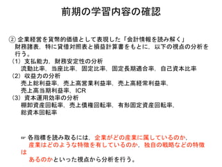 ② 企業経営を貨幣的価値として表現した「会計情報を読み解く」
財務諸表，特に貸借対照表と損益計算書をもとに，以下の視点の分析を
行う。
（1）支払能力，財務安定性の分析
流動比率，当座比率，固定比率，固定長期適合率，自己資本比率
（2）収益力の分析
売上総利益率，売上高営業利益率，売上高経常利益率，
売上高当期利益率，ICR
（3）資本運用効率の分析
棚卸資産回転率，売上債権回転率，有形固定資産回転率，
総資本回転率
☞ 各指標を読み取るには，企業がどの産業に属しているのか，
産業はどのような特徴を有しているのか，独自の戦略などの特徴
は
あるのかといった視点から分析を行う。
前期の学習内容の確認
 