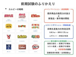 • カルビーの戦略
前期試験のふりかえり
既存商品の販売力の強さ
と
新製品・新市場の開拓
イノベーション（成長戦略）
余剰生産能力の有効活用
コストリダクション（原価低減）
生産力up → 営業力で売上up
ムダカット → 新製品の製造
教科書的な財務戦略
営業力強化 → 営業CFの増加
コスト低減 → 営業CFの増加
↓
設備投資の実施 / 企業価値up
内部留保の蓄積
 
