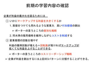 企業が利益の最大化を図るためには…
① いかにマークアップする利益を大きくするか
1. 高値をつけても売れるような営業力，高い付加価値の創出
2. 同水準の販売価格を維持しながらコストを削減する
② 営業循環の回数を増やす
利益の獲得回数が増える＝回転数が高ければマークアップが
低くても利益を上げることができる。
☞ 企業が利益を創出するには上記の3パターンに分類することができる。
☞ ポーターの言うところの差別化戦略
☞ ポーターの言うところのコストリーダーシップ戦略
前期の学習内容の確認
 