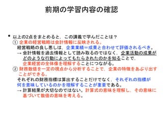 • 以上の2点をまとめると，この講義で学んだことは？
① 企業の経営戦略は会計情報に反映される。
経営戦略の良し悪しは，企業業績＝成果と合わせて評価されるべき。
→ 会計情報を過去情報として読み取るのではなく，企業活動の成果が
どのような行動によってもたらされたのかを知ることで，
企業経営の全体像を理解することにつながる。
② 財務数値を一定の視点から分析することで，企業の特徴をあぶり出す
ことができる。
それぞれの財務指標は算出することだけでなく，それぞれの指標が
何を意味しているのかを理解することが重要である。
→ 計算結果が大切なのではない。計算式の意味を理解し，その意味に
基づいて数値の意味を考える。
前期の学習内容の確認
 