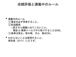 • 講義中のルール
①電卓を必ず持参すること。
②私語厳禁
→話すなら講義に出てこないこと。
筆談 or 携帯メールでやり取りすることはOK。
③食事は禁止。飲み物，ガム，飴はOK。
• わからないことは質問すること。
研究室（2711）にどうぞ。
成績評価と講義中のルール
 
