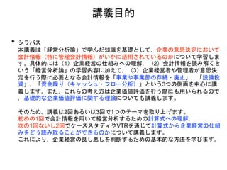 講義目的
• シラバス
本講義は「経営分析論」で学んだ知識を基礎として，企業の意思決定において
会計情報（特に管理会計情報）がいかに活用されているのかについて学習しま
す。具体的には（1）企業経営の仕組みへの理解，（2）会計情報を読み解くと
いう「経営分析論」の学習内容に加えて，（3）企業経営者や管理者が意思決
定を行う際に必要となる会計情報を「事業や事業部の存続・廃止」，「設備投
資」，「資金繰り（キャッシュ・フロー分析）」という3つの側面を中心に講
義します。また，これらの考え方は企業価値評価を行う際にも用いられるので
，基礎的な企業価値評価に関する理論についても講義します。
そのため，講義は2回あるいは3回で1つのテーマを取り上げます。
初めの1回で会計情報を用いて経営分析するための計算式への理解，
次の1回ないし2回でケーススタディやVTRを通じて計算式から企業経営の仕組
みをどう読み取ることができるのかについて講義します。
これにより，企業経営の良し悪しを判断するための基本的な方法を学びます。
 