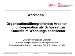 Workshop 9

      Organisationsübergreifendes Arbeiten
         und Kooperation als Schüssel zur
        Qualität im Wohnungslosensektor

                        Qualität von Sozialen Diensten
                  Aus der Perspektive der Wohnungslosenhilfe
           Europäische Konferenz, Luxemburg Stadt, 21. Oktober 2011


Luxembourg, 21. Oktober 2011       Workshop 9     Stefan Kunz , Geschäftsführer KAG Wohnungslosenhilfe
 