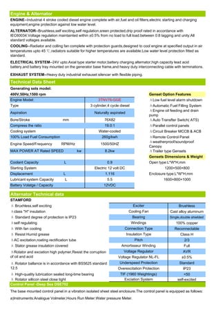 Engine & Alternator
ENGINE--Industrial 4 stroke cooled diesel engine complete with air,fuel and oil filters,electric starting and charging
equipment,engine protection against low water level.
ALTERNATOR--Brushless,self exciting,self regulation,sreen protected,drip proof rated in accordance with
IEC60034.Voltage regulation maintainted within ±0.5% from no load to full load.between 0.8 lagging and unity.All
standard voltages available.
COOLING--Radiator and colling fan complete with protection guards,designed to cool engine at specified output in air
temperatures upto 45 ℃,radiators suitable for higher temperatures are available.Low water level protection fitted as
standard.
ELECTRICAL SYSTEM--24V upto.Axial type starter motor,battery charging alternator,high capacity lead acid
battery,and battery tray mounted on the generator base frame,and heavy duty interconnecting cable with terminations.

EXHAUST SYSTEM--Heavy duty industrial exhauset silencer with flexible piping.

Technical Data Sheet
Generating sets model:
400V,50Hz,1500 rpm                                                                         Genset Option Features
Engine Model:                                           3TNV76-GGE                         ΔLow fuel level alarm shutdown
Type                                              3 cylinder,4 cycle diesel                ΔAutomatic Fuel Filling System
                                                                                           ΔEngine oil feeding and drain
Aspiration                                            Naturally aspirated
                                                                                           pump
Bore/Stroke                      mm                         76X82                          ΔAuto Transfter Switch( ATS)
Compress the ratio                                          19.0:1                         ΔParallel control panels
Cooling system                                          Water-cooled                       ΔCircuit Breaker MCCB & ACB
100% Load Fuel Consumption                                260g/kwh                         ΔRemote Control Panel
                                                                                           Δweatherproof/soundproof
Engine Speed/Frequency          RPM/Hz                   1500/50HZ
                                                                                           Canopy
MAX POWER AT Rated SPEED                    kw              8.2kw                          ΔTrailer type Gensets
                                                                                           Gensets Dimensions & Weight
Coolant Capacity                  L                          0.9                           Open type:L*W*H,mm
Starting System                                       Electric 12 volt DC                           1200×500×800
Displacement                     L                          1.116                          Enclosure type:L*W*H,mm
Lubricant system Capacity         L                          5.5                                   1600×800×1000
Battery Volatge / Capacity                                 12VDC

Alternator Technical data
STAMFORD
Δ Bruxhless,self exciting                                                       Exciter                     Brushless
Δclass "H" insulation                                                        Cooling Fan               Cast alloy aluminum
Δ Standard degree of protection is IP23                                        Bearing                 Single,double shielded
Δself regulating                                                              Windings                     100% copper
Δ With fan cooling                                                       Connection Type                  Reconnectable
Δ Resist Humid grease                                                       Insulation Type                  Class H
ΔAC excitation,roating rectification tube                                        Pitch                          2/3
Δ Stator grease insulation covered                                     Amortisseur Winding                      Full
ΔRotator and exciation high polymer,Resist the corruption               Voltage Regulator                      AVR
of oil and acid                                                      Voltage Regulator NL-FL                  ±0.5%
Δ Rotator ballance is in accordance with BS5625 standard              Underspeed Protection                  Standard
12.5                                                                 Overexcitation Protection                 IP23
Δ High-quality lubrication sealed long-time bearing                   TIF (1960 Weightings)                     <50
Δ Rotator sillicon steel close tight                                    Exciation System                    self-excited
Control Panel -Deep Sea DSE702
The base mounted control panel in a vibration isolated sheet steel enclosure.The control panel is equipped as follows:
a)Instruments:Analogue Volmeter,Hours Run Meter.Water pressure Meter.
 