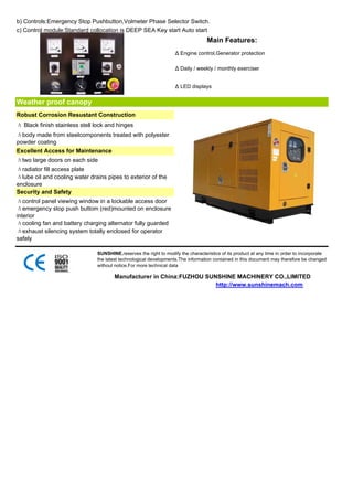 b) Controls:Emergency Stop Pushbutton,Volmeter Phase Selector Switch.
c) Control module:Standard collocation is DEEP SEA Key start Auto start
                                                                                  Main Features:
                                                                   Δ Engine control,Generator protection

                                                                   Δ Daily / weekly / monthly exerciser


                                                                   Δ LED displays


Weather proof canopy
Robust Corrosion Resustant Construction
Δ Black finish stainless stell lock and hinges
Δbody made from steelcomponents treated with polyester
powder coating
Excellent Access for Maintenance
Δtwo large doors on each side
Δradiator fill access plate
Δlube oil and cooling water drains pipes to exterior of the
enclosure
Security and Safety
Δcontrol panel viewing window in a lockable access door
Δemergency stop push buttom (red)mounted on enclosure
interior
Δcooling fan and battery charging alternator fully guarded
Δexhaust silencing system totally enclosed for operator
safely

                               SUNSHINE,reserves the right to modify the characteristics of its product at any time in order to incorporate
                               the latest technological developments.The information contained in this document may therefore be changed
                               without notice.For more technical data

                                       Manufacturer in China:FUZHOU SUNSHINE MACHINERY CO.,LIMITED
                                                                       http://www.sunshinemach.com
 