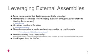 Leveraging External Assemblies
● Some namespaces like System automatically imported
● Framework assemblies (automatically available through Azure Functions
Hosting Environment)
#r “System.Web.Http"
● bin folder relative to function
#r “functionSpecificUsefuldll.dll"
● Shared assemblies in under webroot, accessible by relative path
#r "../sharedAssemblies/LC-SMS-Quote-DomainModel.dll"
● Inside assembly to access config:
String storageAccountId = Environment.GetEnvironmentVariable(CONFIG_STORAGE_ACCOUNT,EnvironmentVariableTarget.Process);
● Use Project.Json for NuGet
1
 