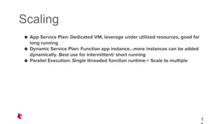 Scaling
● App Service Plan: Dedicated VM, leverage under utilized resources, good for
long running
● Dynamic Service Plan: Function app instance...more instances can be added
dynamically. Best use for intermittent/ short running
● Parallel Execution: Single threaded function runtime-> Scale to multiple
1
 