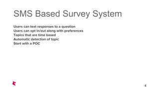 SMS Based Survey System
Users can text responses to a question
Users can opt in/out along with preferences
Topics that are time based
Automatic detection of topic
Start with a POC
4
 