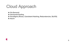 Cloud Approach
● On-Demand
● Horizontal Scaling
● Paradigms (Paxos, Consistent Hashing, Redundancies, SLA’S!)
● Azure
6
 