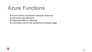Azure Functions
● Event driven on demand compute resources
● Serverless Architecture
● WebJobs SDK as a Service
● A function runs in the context of a Function App
8
 