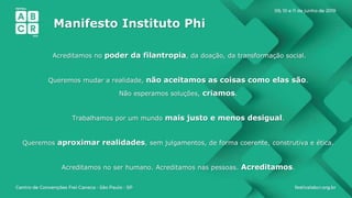Manifesto Instituto Phi
Acreditamos no poder da filantropia, da doação, da transformação social.
Queremos mudar a realidade, não aceitamos as coisas como elas são.
Não esperamos soluções, criamos.
Trabalhamos por um mundo mais justo e menos desigual.
Queremos aproximar realidades, sem julgamentos, de forma coerente, construtiva e ética.
Acreditamos no ser humano. Acreditamos nas pessoas. Acreditamos.
 