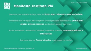 Manifesto Instituto Phi
Nascemos com o desejo de fazer mais, de fazer algo relevante para sociedade.
Percebemos que há espaço para criação de uma organização intermediária, ponte para
ajudar outras pessoas que também querem fazer mais.
Somos sonhadores, realizadores, otimistas, inspirados, positivos, empreendedores e
entusiastas.
Queremos fazer de forma simples, mais e cada vez melhor.
 