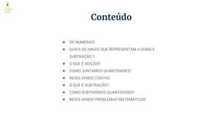 Conteúdo
● OS NUMERAIS
● QUAIS OS SINAIS QUE REPRESENTAM A SOMA E
SUBTRAÇÃO ?
● O QUE É ADIÇÃO?
● COMO JUNTAMOS QUANTIDADES?
● RESOLVENDO CONTAS
● O QUE É SUBTRAÇÃO?
● COMO SUBTRAÍMOS QUANTIDADES?
● RESOLVENDO PROBLEMAS MATEMÁTICOS
 