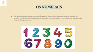 OS NUMERAIS
● Os números estão presentes em toda a parte, dentro de nossa casa está no relógio no
celular, no número de nossa casa, na televisão, no computador, nos jogos, nos sapatos, nas
roupas, brinquedos, etc...
 