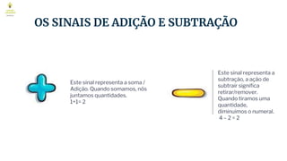 OS SINAIS DE ADIÇÃO E SUBTRAÇÃO
Este sinal representa a soma /
Adição. Quando somamos, nós
juntamos quantidades.
1+1= 2
Este sinal representa a
subtração, a ação de
subtrair significa
retirar/remover.
Quando tiramos uma
quantidade,
diminuimos o numeral.
4 – 2 = 2
 