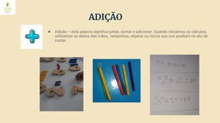 ADIÇÃO
● Adição – esta palavra significa juntar, somar e adicionar. Quando iniciamos os cálculos,
utilizamos os dedos das mãos, tampinhas, objetos ou riscos que nos auxiliam no ato de
contar.
 